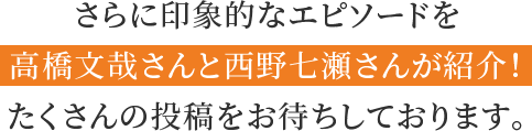 さらに印象的なエピソードを高橋文哉さんと西野七瀬さんが紹介！たくさんの投稿をお待ちしております。